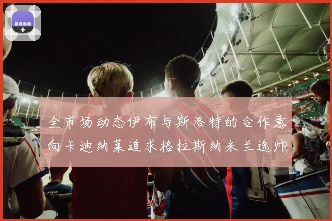 全市场动态伊布与斯洛特的合作意向卡迪纳莱追求格拉斯纳米兰选帅困境加剧