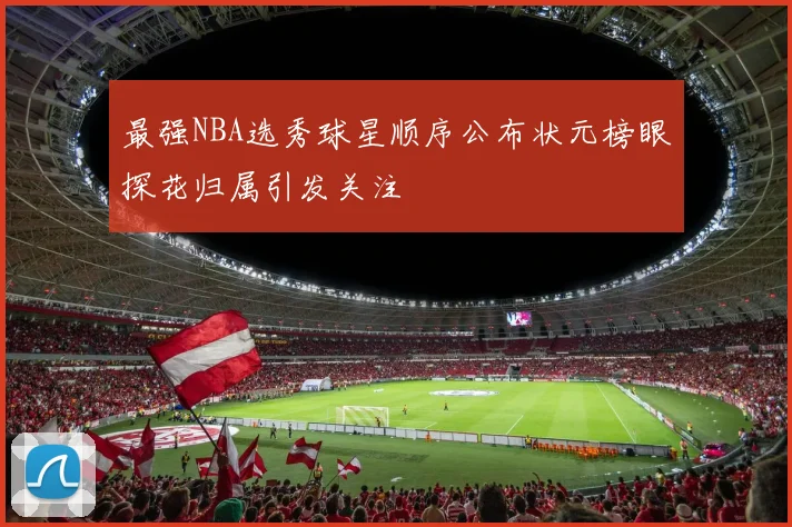 最强NBA选秀球星顺序公布状元榜眼探花归属引发关注