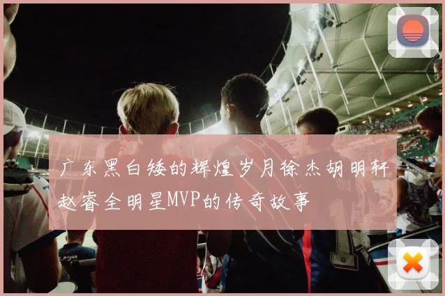 广东黑白矮的辉煌岁月徐杰胡明轩赵睿全明星MVP的传奇故事