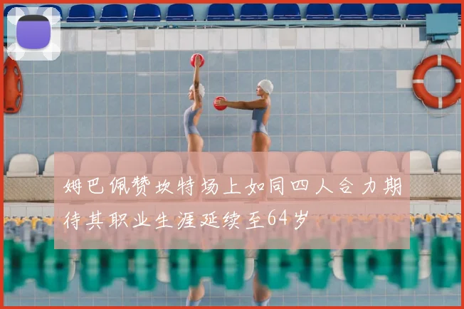 姆巴佩赞坎特场上如同四人合力期待其职业生涯延续至64岁