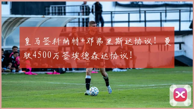 皇马签科纳特+邓弗里斯达协议！曼联4500万签埃德森达协议！