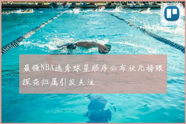 最强NBA选秀球星顺序公布状元榜眼探花归属引发关注