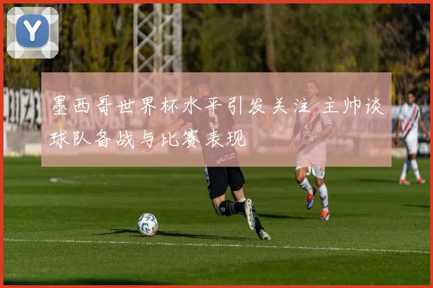 墨西哥世界杯水平引发关注 主帅谈球队备战与比赛表现