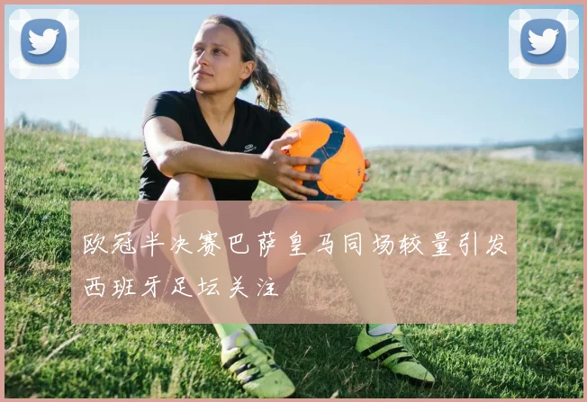 欧冠半决赛巴萨皇马同场较量引发西班牙足坛关注