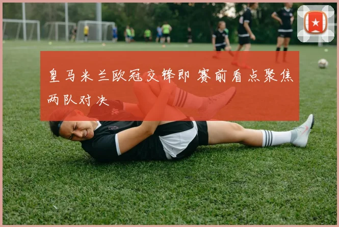皇马米兰欧冠交锋即 赛前看点聚焦两队对决
