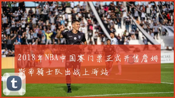 2018年NBA中国赛门票正式开售詹姆斯率骑士队出战上海站