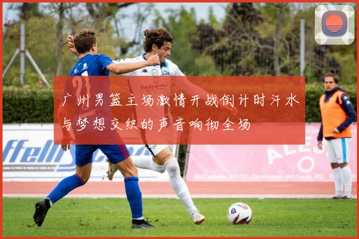 广州男篮主场激情开战倒计时汗水与梦想交织的声音响彻全场