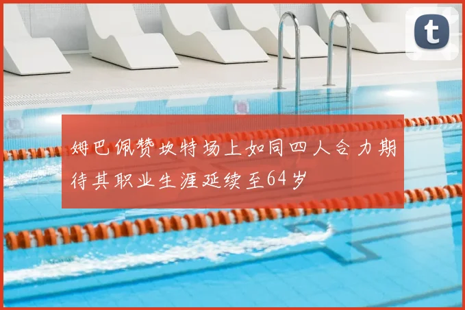 姆巴佩赞坎特场上如同四人合力期待其职业生涯延续至64岁