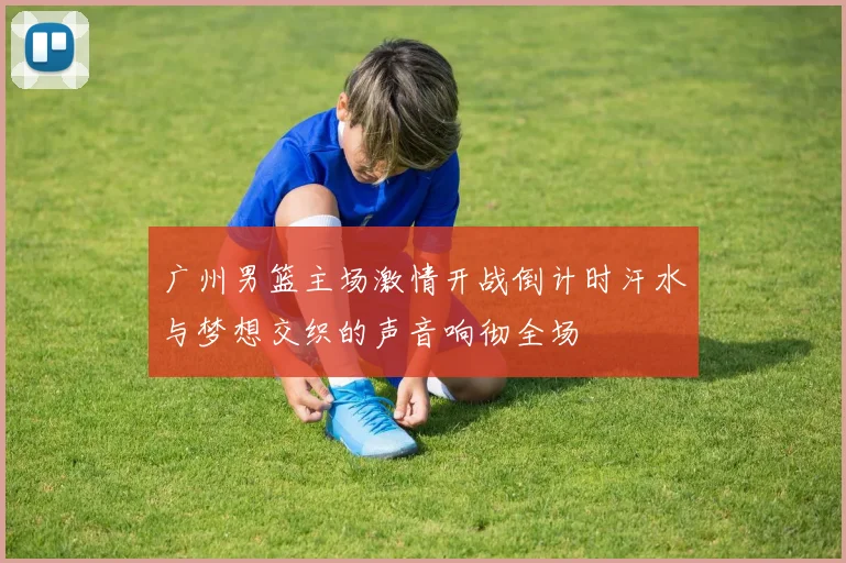 广州男篮主场激情开战倒计时汗水与梦想交织的声音响彻全场