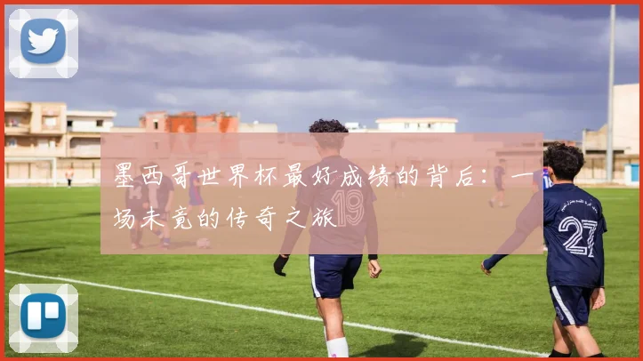 墨西哥世界杯最好成绩的背后:一场未竟的传奇之旅
