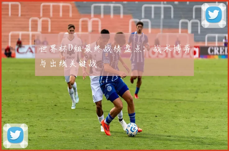 世界杯D组最终战绩盘点：战术博弈与出线关键战
