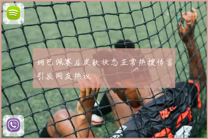 姆巴佩赛后皮肤状态正常热搜传言引发网友热议