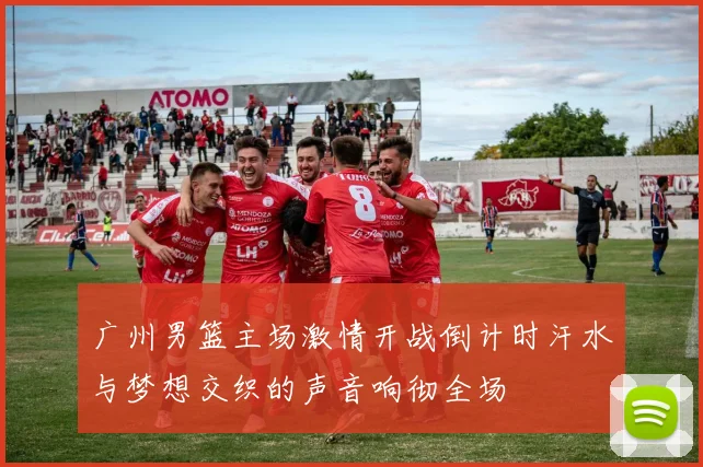 广州男篮主场激情开战倒计时汗水与梦想交织的声音响彻全场