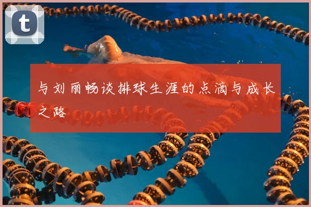 与刘丽畅谈排球生涯的点滴与成长之路