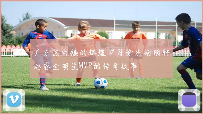 广东黑白矮的辉煌岁月徐杰胡明轩赵睿全明星MVP的传奇故事