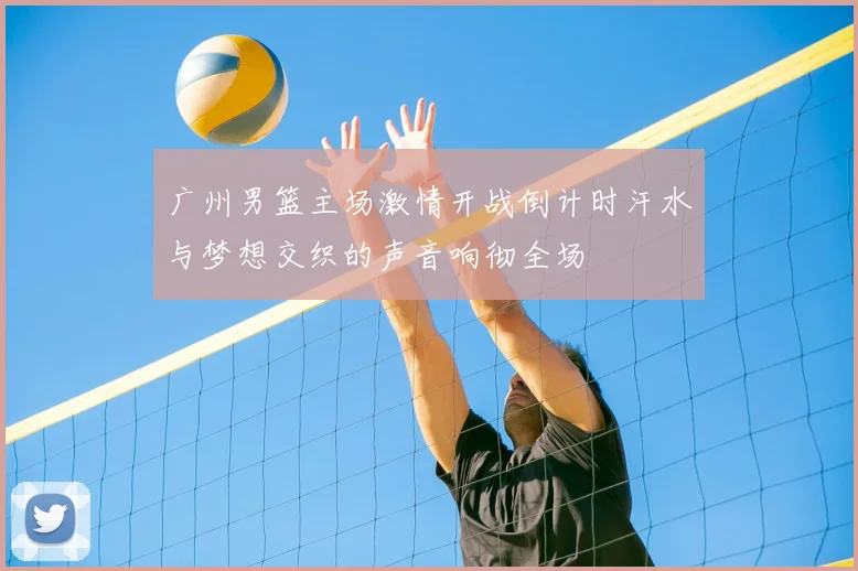 广州男篮主场激情开战倒计时汗水与梦想交织的声音响彻全场