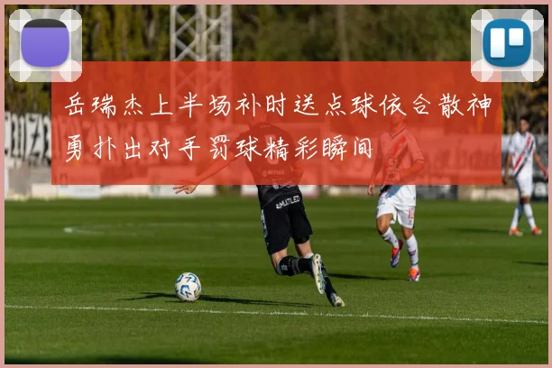 岳瑞杰上半场补时送点球依合散神勇扑出对手罚球精彩瞬间