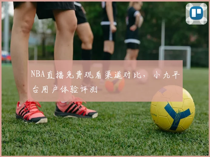 NBA直播免费观看渠道对比，小九平台用户体验评测