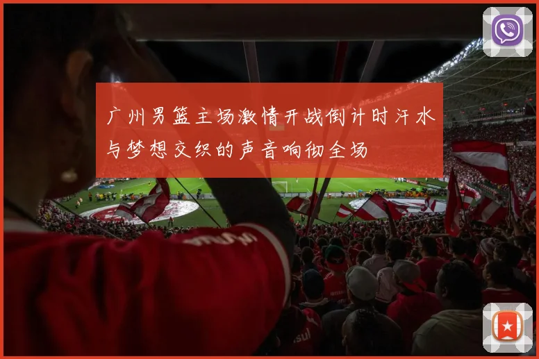 广州男篮主场激情开战倒计时汗水与梦想交织的声音响彻全场