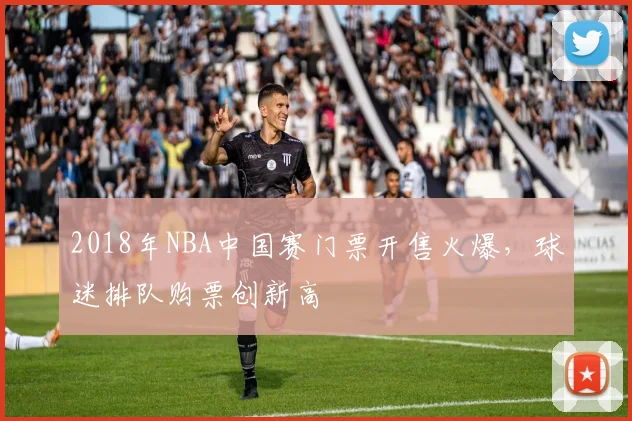 2018年NBA中国赛门票开售火爆,球迷排队购票创新高