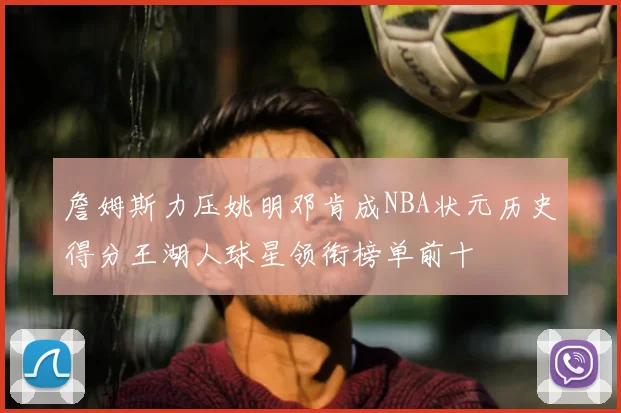 詹姆斯力压姚明邓肯成NBA状元历史得分王湖人球星领衔榜单前十