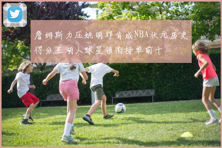 詹姆斯力压姚明邓肯成NBA状元历史得分王湖人球星领衔榜单前十