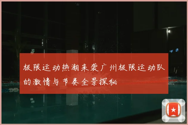 极限运动热潮来袭广州极限运动队的激情与节奏全景探秘