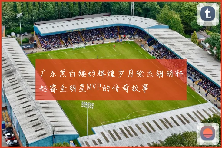 广东黑白矮的辉煌岁月徐杰胡明轩赵睿全明星MVP的传奇故事