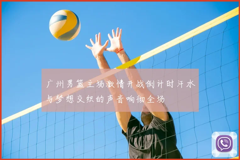 广州男篮主场激情开战倒计时汗水与梦想交织的声音响彻全场