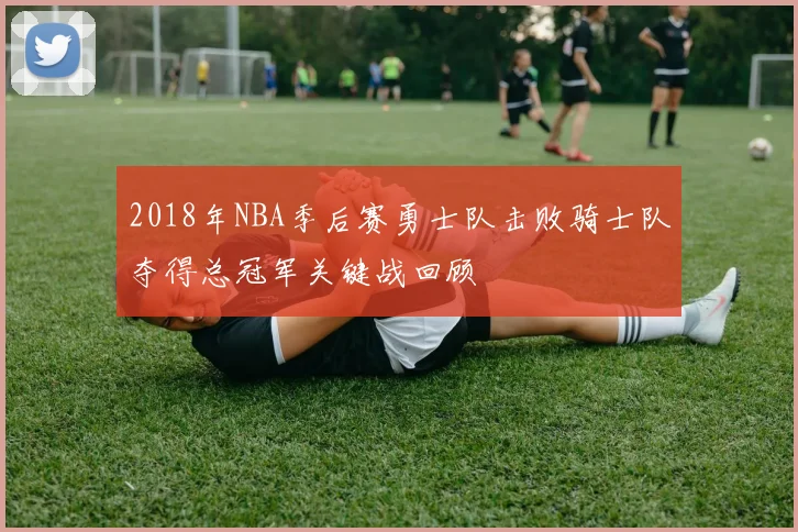 2018年NBA季后赛勇士队击败骑士队夺得总冠军关键战回顾