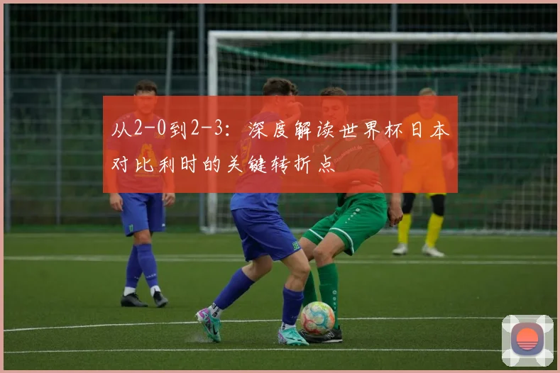 从2-0到2-3：深度解读世界杯日本对比利时的关键转折点