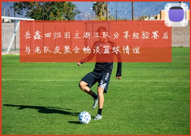 岳鑫回归旧主浙江队分享经验赛后与老队友聚会畅谈篮球情谊